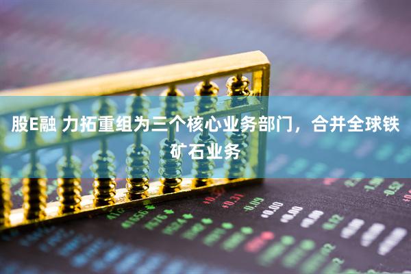 股E融 力拓重组为三个核心业务部门，合并全球铁矿石业务