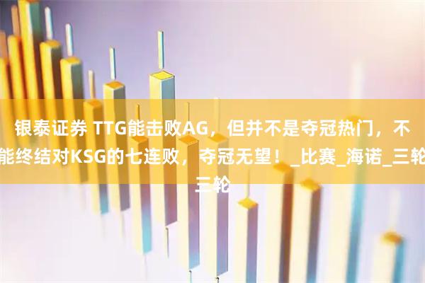 银泰证券 TTG能击败AG，但并不是夺冠热门，不能终结对KSG的七连败，夺冠无望！_比赛_海诺_三轮