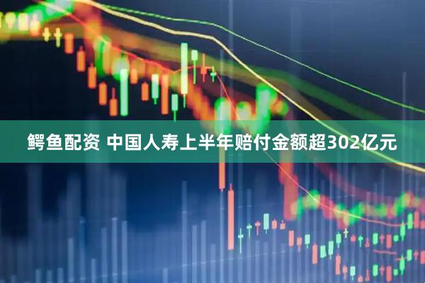 鳄鱼配资 中国人寿上半年赔付金额超302亿元