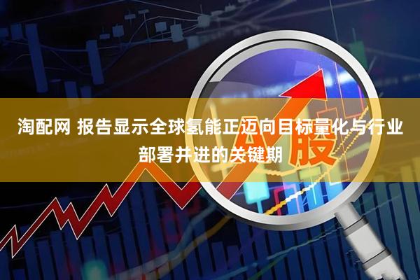 淘配网 报告显示全球氢能正迈向目标量化与行业部署并进的关键期
