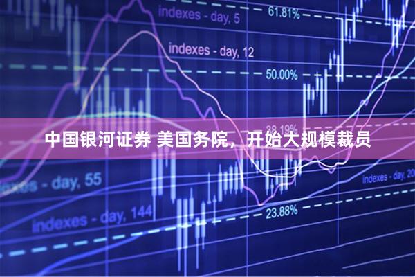 中国银河证券 美国务院，开始大规模裁员
