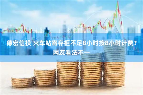 德宏信投 火车站寄存柜不足8小时按8小时计费？网友看法不一