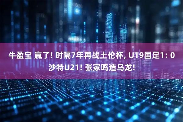牛盈宝 赢了! 时隔7年再战土伦杯, U19国足1: 0沙特U21! 张家鸣造乌龙!