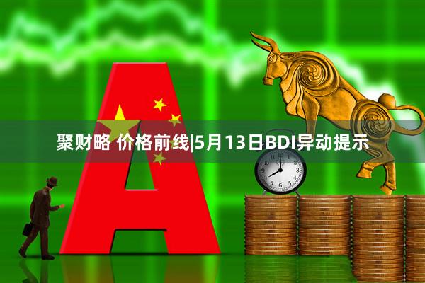 聚财略 价格前线|5月13日BDI异动提示