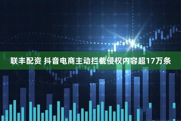 联丰配资 抖音电商主动拦截侵权内容超17万条