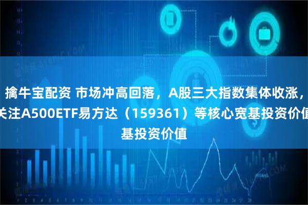 擒牛宝配资 市场冲高回落，A股三大指数集体收涨，关注A500ETF易方达（159361）等核心宽基投资价值