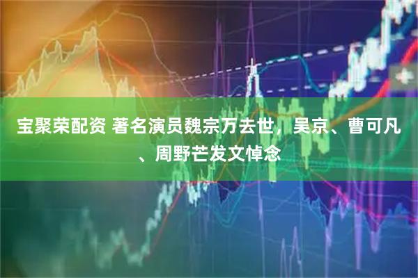 宝聚荣配资 著名演员魏宗万去世，吴京、曹可凡、周野芒发文悼念