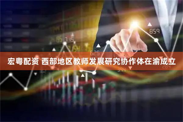 宏粤配资 西部地区教师发展研究协作体在渝成立
