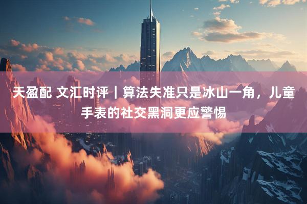 天盈配 文汇时评｜算法失准只是冰山一角，儿童手表的社交黑洞更应警惕