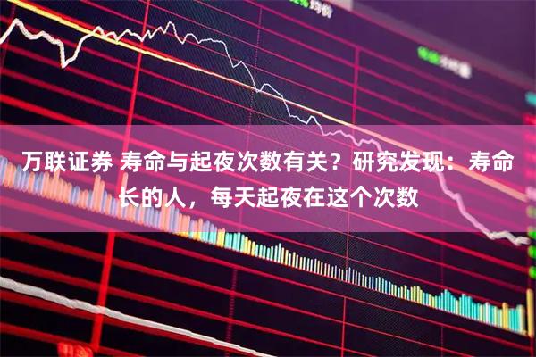 万联证券 寿命与起夜次数有关？研究发现：寿命长的人，每天起夜在这个次数